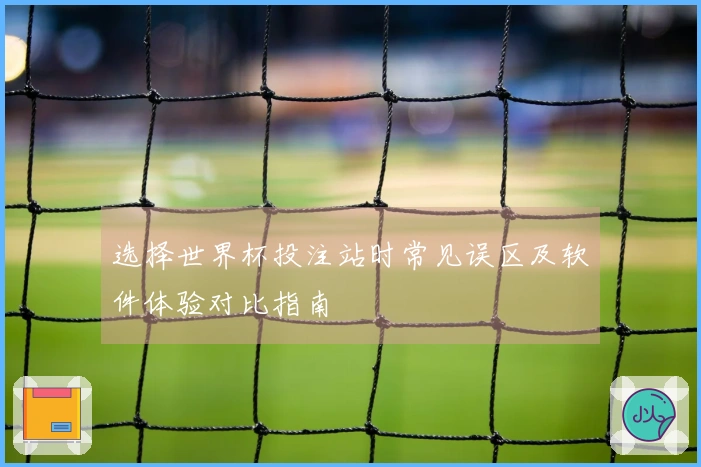 选择世界杯投注站时常见误区及软件体验对比指南