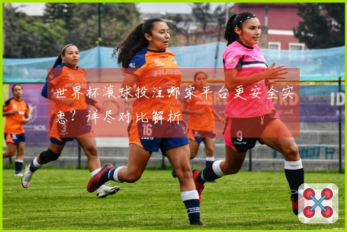 世界杯滚球投注哪家平台更安全实惠？详尽对比解析