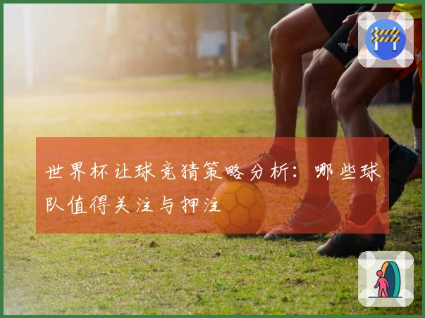 世界杯让球竞猜策略分析：哪些球队值得关注与押注